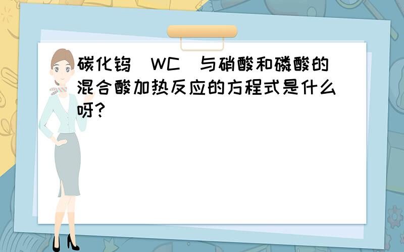 碳化钨（WC)与硝酸和磷酸的混合酸加热反应的方程式是什么呀?