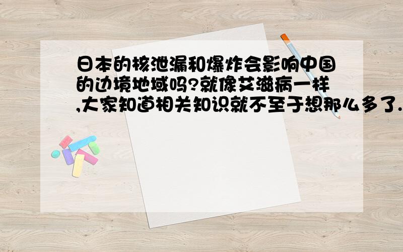 日本的核泄漏和爆炸会影响中国的边境地域吗?就像艾滋病一样,大家知道相关知识就不至于想那么多了.什么2012呀,没科学道理.不太懂那个.别跟我撤不实际的问题.