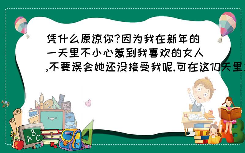 凭什么原谅你?因为我在新年的一天里不小心惹到我喜欢的女人,不要误会她还没接受我呢.可在这10天里发信息也不会.刚才的道歉,她发到说说里去了.我是想知道这句话是什么意思?