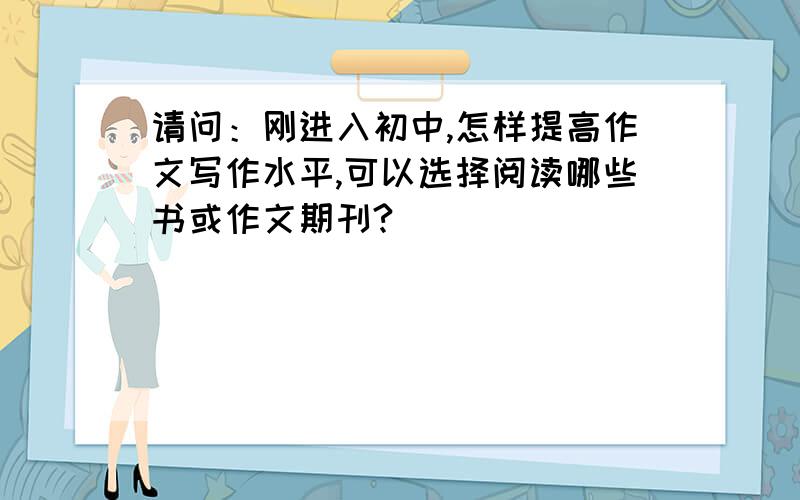 请问：刚进入初中,怎样提高作文写作水平,可以选择阅读哪些书或作文期刊?