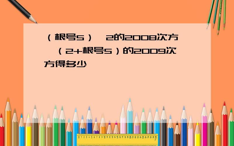 （根号5）—2的2008次方×（2+根号5）的2009次方得多少