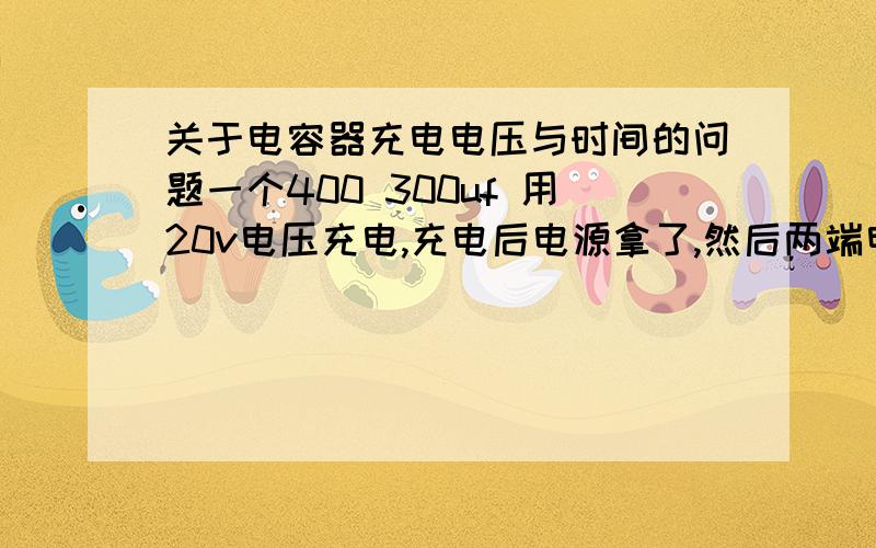 关于电容器充电电压与时间的问题一个400 300uf 用20v电压充电,充电后电源拿了,然后两端电压是多少?用什么公式?时间得多长.