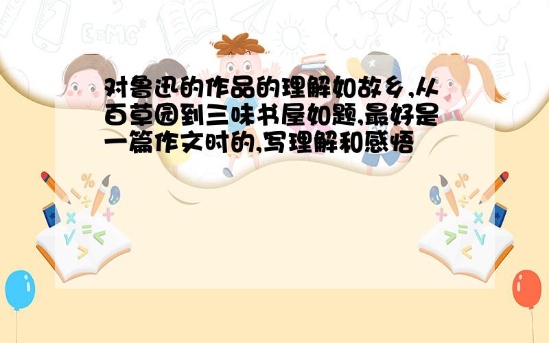 对鲁迅的作品的理解如故乡,从百草园到三味书屋如题,最好是一篇作文时的,写理解和感悟