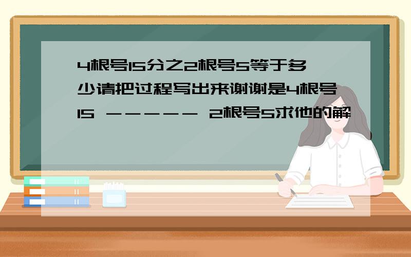 4根号15分之2根号5等于多少请把过程写出来谢谢是4根号15 －－－－－ 2根号5求他的解