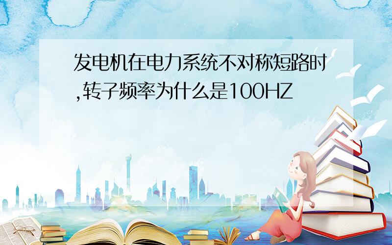 发电机在电力系统不对称短路时,转子频率为什么是100HZ