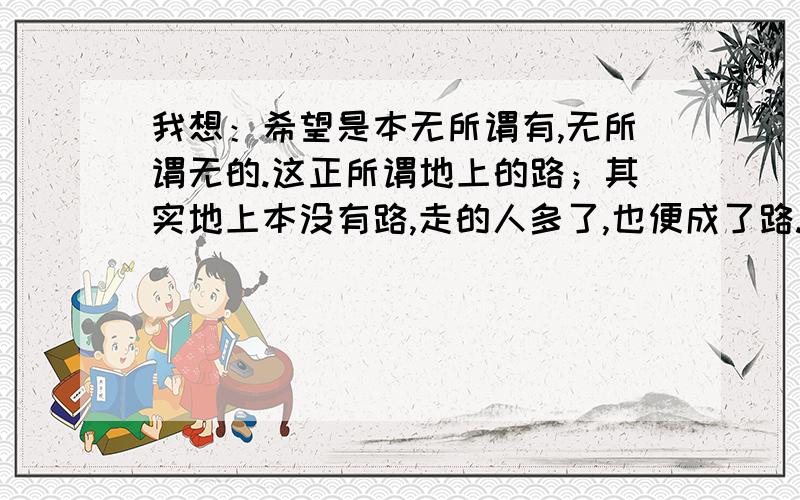 我想：希望是本无所谓有,无所谓无的.这正所谓地上的路；其实地上本没有路,走的人多了,也便成了路.鲁迅的这句话很深奥啊,哪个大哥大姐理解力强,