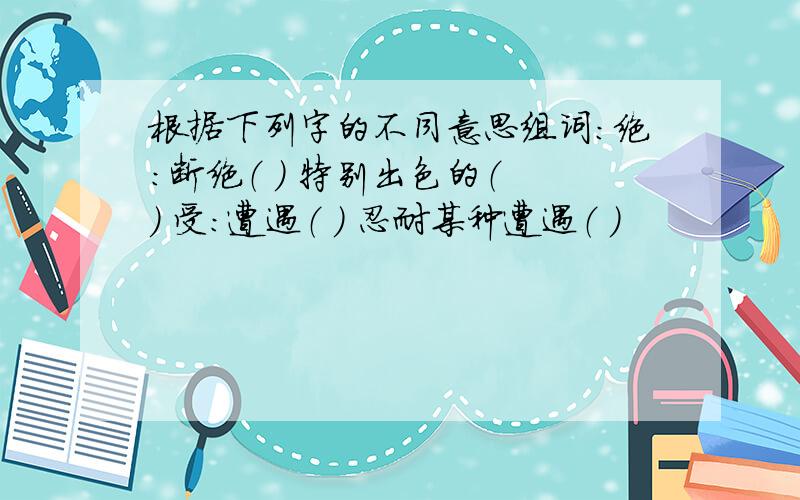 根据下列字的不同意思组词：绝：断绝（ ） 特别出色的（ ） 受：遭遇（ ） 忍耐某种遭遇（ ）