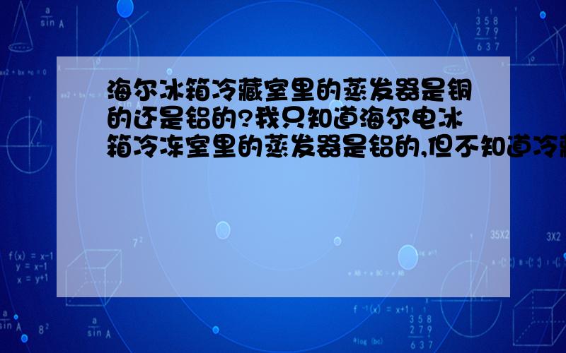 海尔冰箱冷藏室里的蒸发器是铜的还是铝的?我只知道海尔电冰箱冷冻室里的蒸发器是铝的,但不知道冷藏室里的蒸发器是铜的还是铝的?另外海尔电冰箱的冷凝管是用什么材质做的?