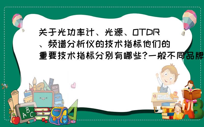 关于光功率计、光源、OTDR、频谱分析仪的技术指标他们的重要技术指标分别有哪些?一般不同品牌给出的指标都不同,怎么比较谁好谁坏?还有场强测试仪没人知道?我昏迷...