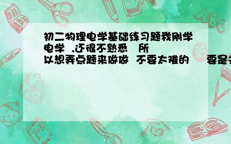 初二物理电学基础练习题我刚学电学  ,还很不熟悉   所以想弄点题来做做  不要太难的     要是关于电学的