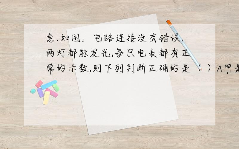 急.如图：电路连接没有错误,两灯都能发光,每只电表都有正常的示数,则下列判断正确的是（ ）A甲是电压表,乙是电流表B甲、乙都是电流表C甲是电流表,乙是电压表D甲、乙都是电压表 上面的