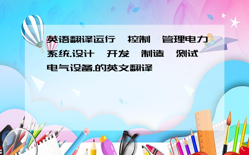 英语翻译运行、控制、管理电力系统.设计、开发、制造、测试电气设备.的英文翻译