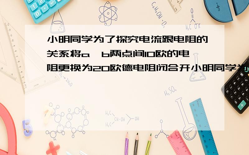 小明同学为了探究电流跟电阻的关系将a,b两点间10欧的电阻更换为20欧德电阻闭合开小明同学为了探究电流跟电阻的关系将a,b两点间10欧的电阻更换为20欧的电阻闭合开关后下一步应 A记录电流