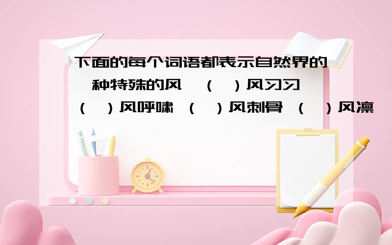 下面的每个词语都表示自然界的一种特殊的风,（ ）风习习 （ ）风呼啸 （ ）风刺骨 （ ）风凛冽（ ）风细雨 （ ）风送爽 （ ）风大雨 （ ）风骤雨（ ）风拂面 （ ）风劲吹 （ ）风残月 （