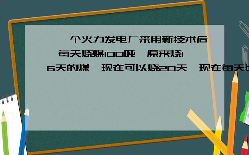 、一个火力发电厂采用新技术后,每天烧煤100吨,原来烧16天的煤,现在可以烧20天,现在每天比原来节约用煤一个火力发电厂采用新技术后,每天烧煤100吨,原来烧16天的煤,现在可以烧20天,现在每天