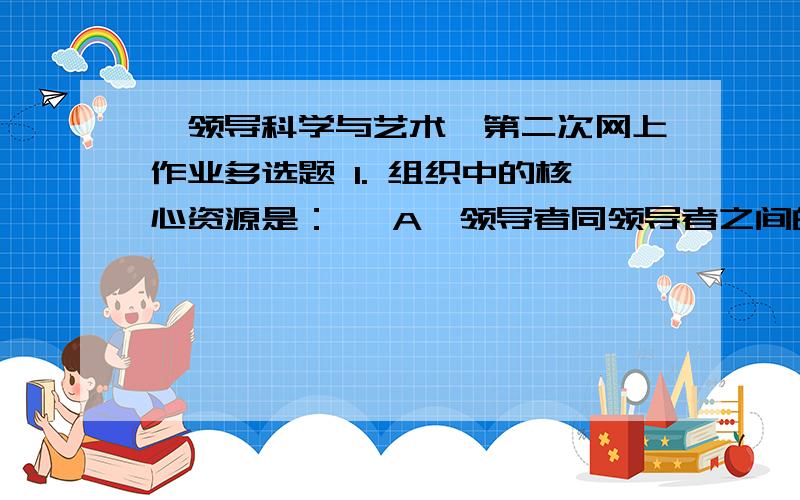 《领导科学与艺术》第二次网上作业多选题 1. 组织中的核心资源是：   A、领导者同领导者之间的矛盾   B、领导者同被领导者之间的矛盾   C、领导主体同领导客体之间的矛盾   D、领导者同