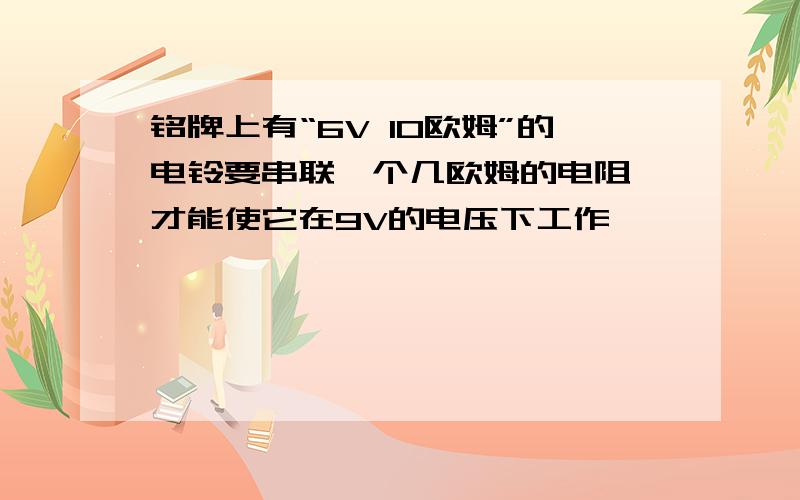 铭牌上有“6V 10欧姆”的电铃要串联一个几欧姆的电阻,才能使它在9V的电压下工作