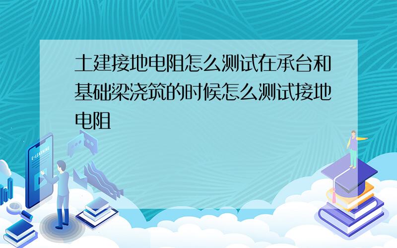 土建接地电阻怎么测试在承台和基础梁浇筑的时候怎么测试接地电阻