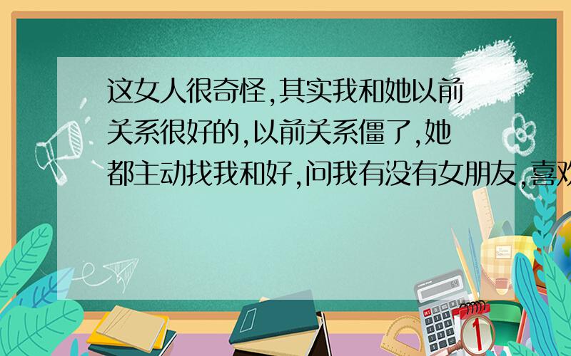 这女人很奇怪,其实我和她以前关系很好的,以前关系僵了,她都主动找我和好,问我有没有女朋友,喜欢什么样的女孩子,现在她和她师兄走得很近,还无缘无故送她师兄东西,还在我面前说她师兄