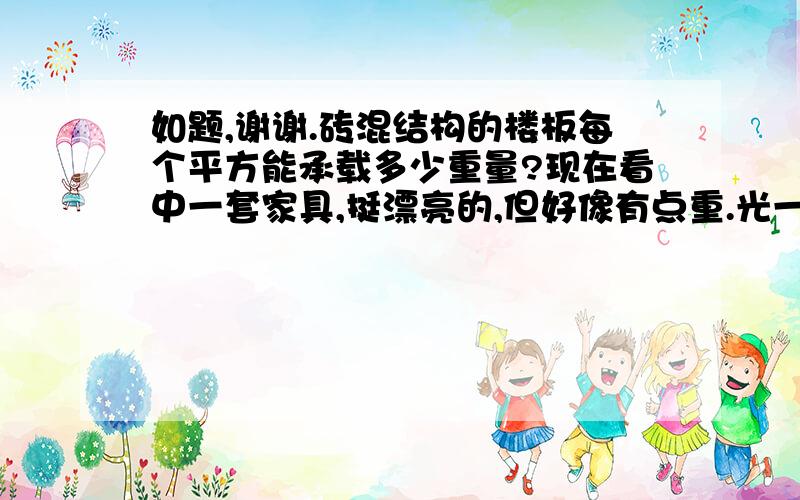 如题,谢谢.砖混结构的楼板每个平方能承载多少重量?现在看中一套家具,挺漂亮的,但好像有点重.光一个衣柜就五六百斤左右,还不算上床的重量和电视机柜,再加上平时人在楼板上走动的重量.