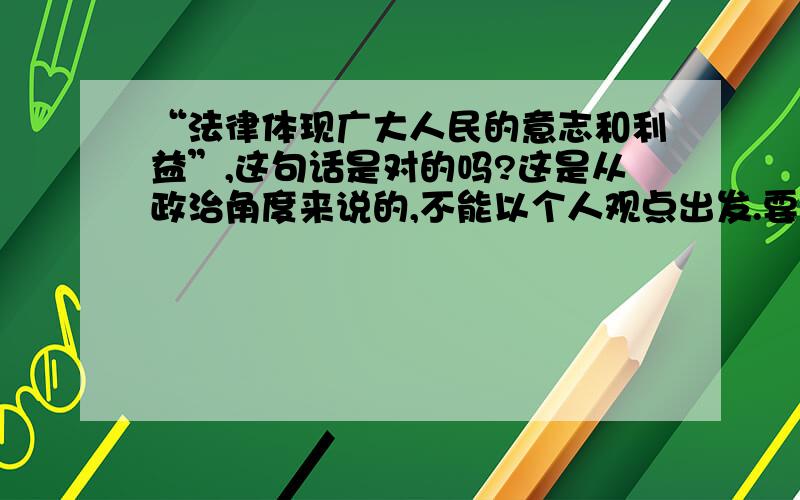 “法律体现广大人民的意志和利益”,这句话是对的吗?这是从政治角度来说的,不能以个人观点出发.要有依据