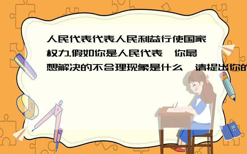 人民代表代表人民利益行使国家权力.假如你是人民代表,你最想解决的不合理现象是什么,请提出你的改进意字数3行吧,围绕最想解决的不合理现象是什么,你的改进意见来写就好了