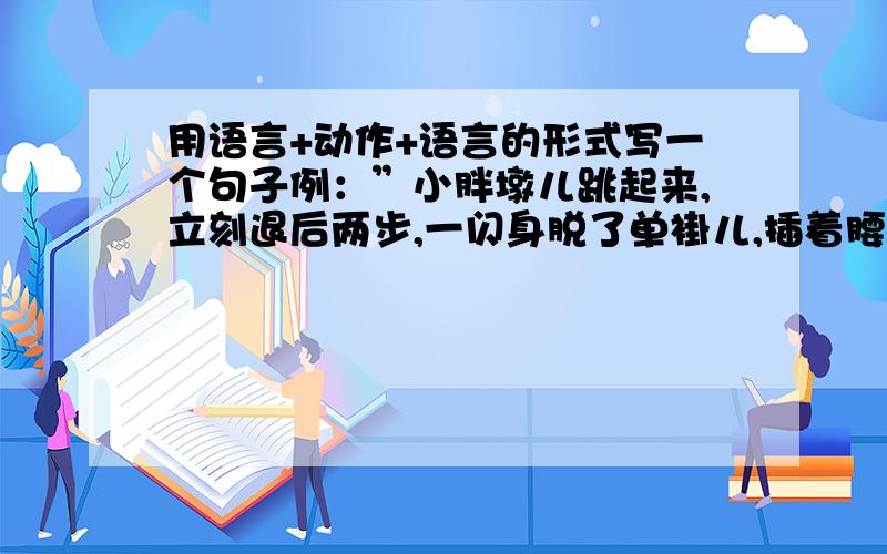 用语言+动作+语言的形式写一个句子例：”小胖墩儿跳起来,立刻退后两步,一闪身脱了单褂儿,插着腰说,“来吧,是一叉一搂的,还是随便摔?”