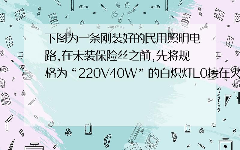 下图为一条刚装好的民用照明电路,在未装保险丝之前,先将规格为“220V40W”的白炽灯L0接在火线上要装保险丝的两个接线柱上,当只闭合S1时,L0和L1都呈暗红色；当只闭合S2时,L0正常发光；当只