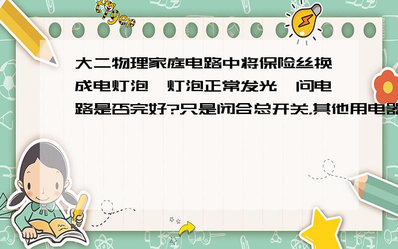 大二物理家庭电路中将保险丝换成电灯泡,灯泡正常发光,问电路是否完好?只是闭合总开关，其他用电器的开关都是断开的