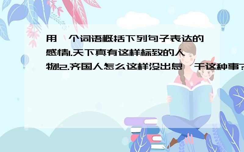 用一个词语概括下列句子表达的感情1.天下真有这样标致的人物!2.齐国人怎么这样没出息,干这种事?3.列车呀,请慢一点儿开.