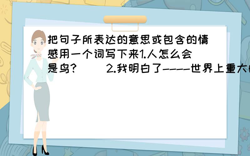 把句子所表达的意思或包含的情感用一个词写下来1.人怎么会是鸟?（ ）2.我明白了----世界上重大的发明与发现,有时还面临着受到驱逐和渤迫害的风险.（ ）3我在九岁的时候就发现了有关胚