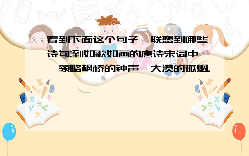 看到下面这个句子,联想到哪些诗句:到如歌如画的唐诗宋词中,领略枫桥的钟声,大漠的孤烟.