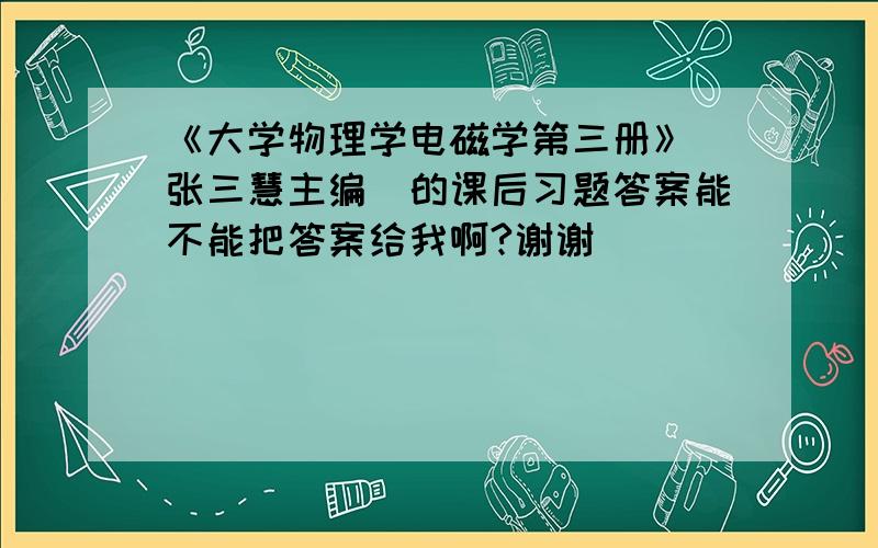 《大学物理学电磁学第三册》(张三慧主编)的课后习题答案能不能把答案给我啊?谢谢