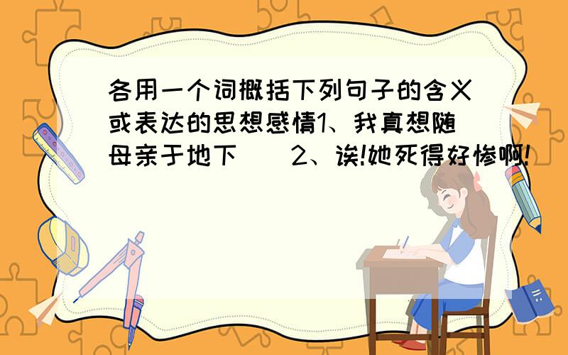 各用一个词概括下列句子的含义或表达的思想感情1、我真想随母亲于地下（）2、诶!她死得好惨啊!（） 3、哈哈,还是我的记性好（） 4、要是能听听贝多芬自己是怎样弹的,那有多好啊!（）