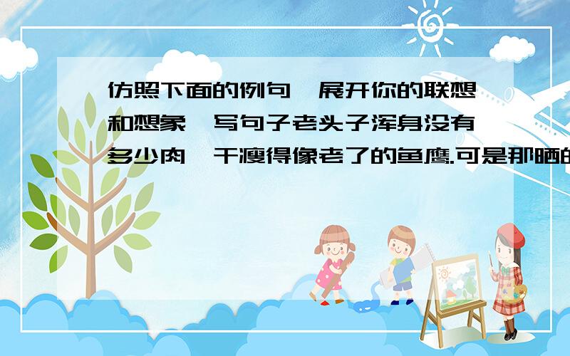 仿照下面的例句,展开你的联想和想象,写句子老头子浑身没有多少肉,干瘦得像老了的鱼鹰.可是那晒的干黑的脸,短短的花白胡子却特别精神,那一对深陷的眼睛却显得特别明亮