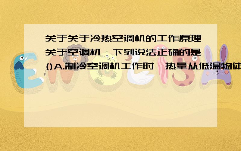 关于关于冷热空调机的工作原理关于空调机,下列说法正确的是()A.制冷空调机工作时,热量从低温物体传到高温物体B.制暖空调机工作时,热量从高温物体传到低温物体C.冷暖空调机工作时,热量