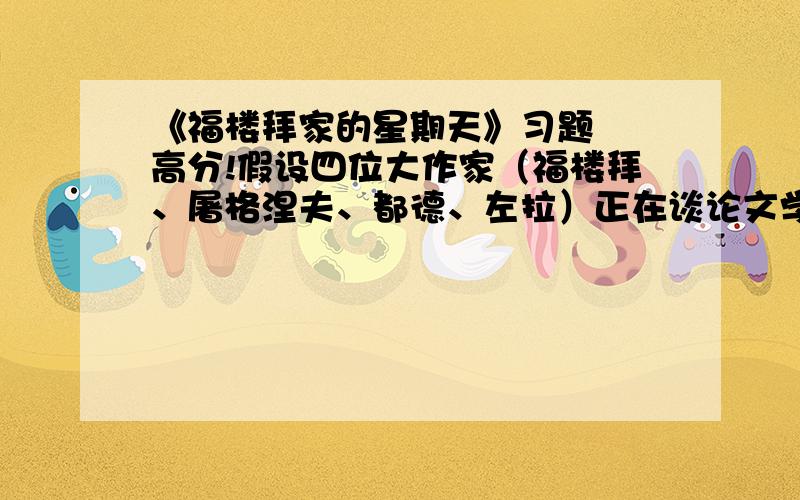 《福楼拜家的星期天》习题  高分!假设四位大作家（福楼拜、屠格涅夫、都德、左拉）正在谈论文学方面的事情,这时门铃响了,来者不是别人,正是莫泊桑.请你抓住这四位作家的不同性格特征