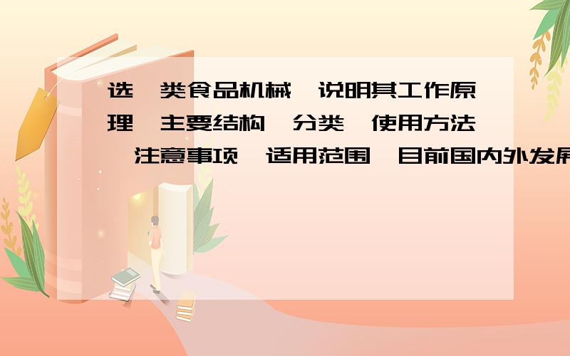 选一类食品机械,说明其工作原理,主要结构、分类,使用方法、注意事项、适用范围,目前国内外发展现状和这种机械要是食品厂常用机械,求高手解答啊,不需多,两千左右字就行啊!急!