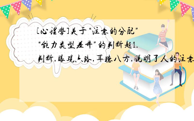 [心理学]关于“注意的分配”“能力类型差异”的判断题1.判断,眼观六路,耳听八方,说明了人的注意范围很大.2.判断,能力类型的差异,并不标志能力的高低,而只能表明能力的倾向.本人自学心