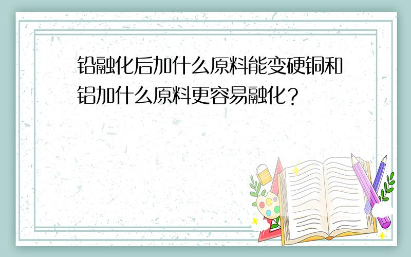 铅融化后加什么原料能变硬铜和铝加什么原料更容易融化？