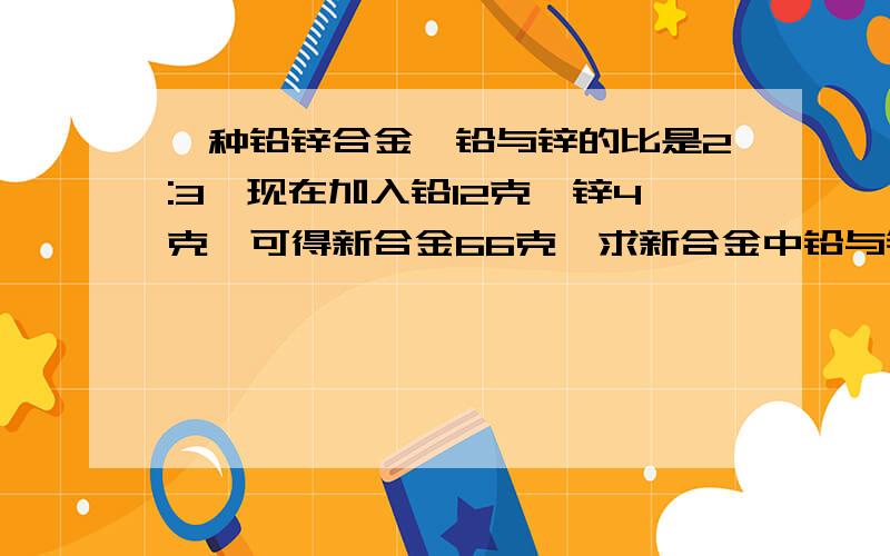 一种铅锌合金,铅与锌的比是2:3,现在加入铅12克,锌4克,可得新合金66克,求新合金中铅与锌的比.