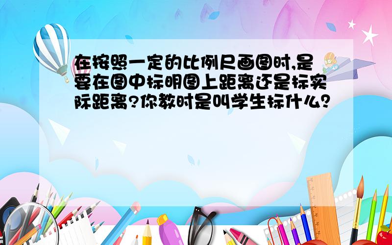 在按照一定的比例尺画图时,是要在图中标明图上距离还是标实际距离?你教时是叫学生标什么？