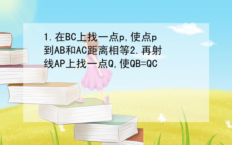 1.在BC上找一点p,使点p到AB和AC距离相等2.再射线AP上找一点Q,使QB=QC