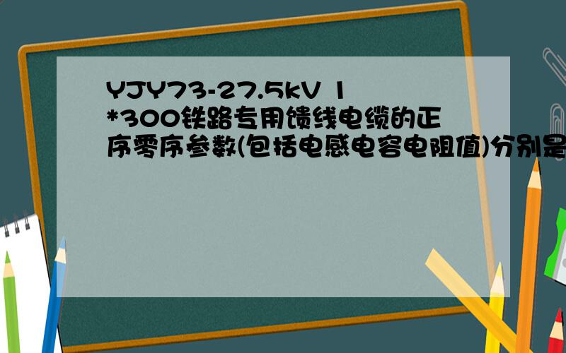 YJY73-27.5kV 1*300铁路专用馈线电缆的正序零序参数(包括电感电容电阻值)分别是多少啊?如何推算呢?