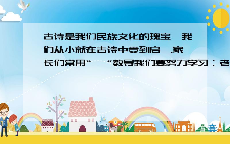 古诗是我们民族文化的瑰宝,我们从小就在古诗中受到启迪.家长们常用“ ,”教导我们要努力学习；老师常用“ ,