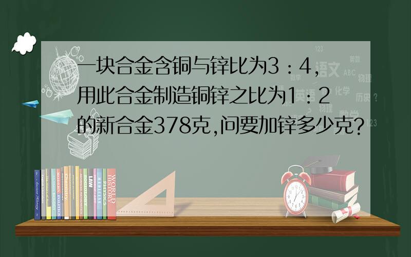 一块合金含铜与锌比为3：4,用此合金制造铜锌之比为1：2的新合金378克,问要加锌多少克?