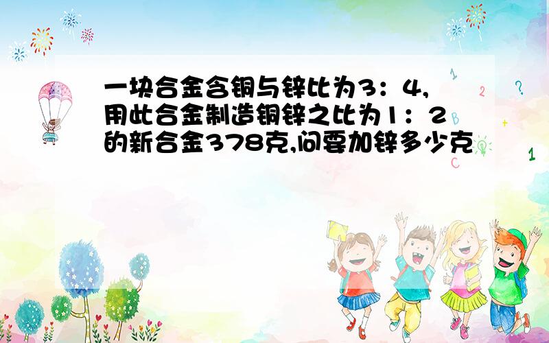 一块合金含铜与锌比为3：4,用此合金制造铜锌之比为1：2的新合金378克,问要加锌多少克