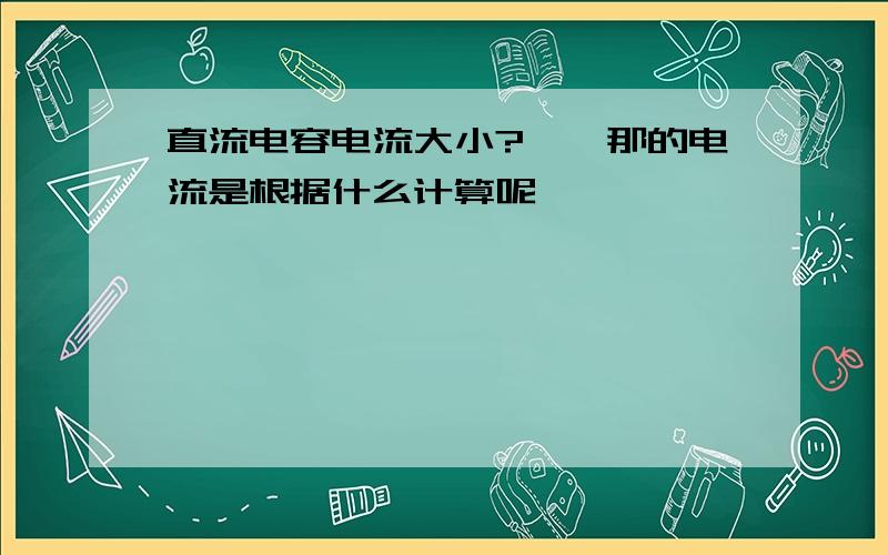 直流电容电流大小?》》那的电流是根据什么计算呢