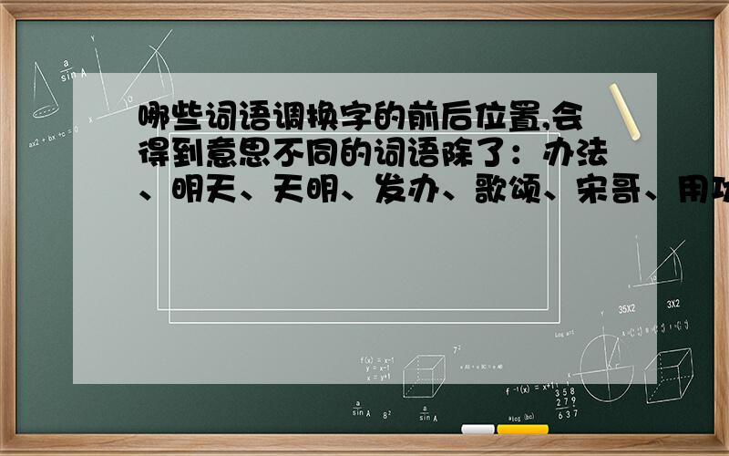 哪些词语调换字的前后位置,会得到意思不同的词语除了：办法、明天、天明、发办、歌颂、宋哥、用功、功用、队列、列队、自私、私自以外,