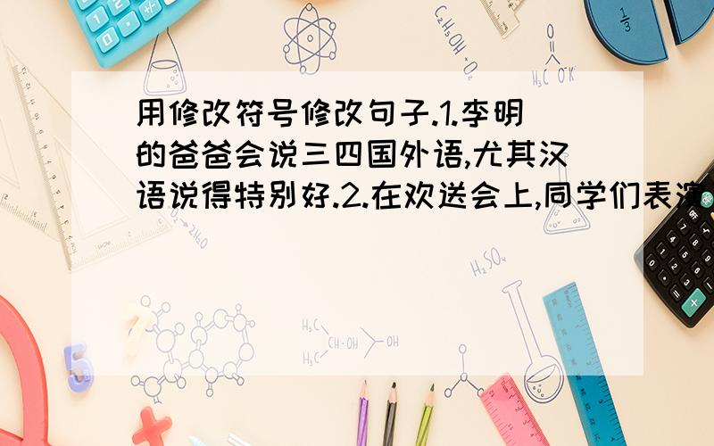 用修改符号修改句子.1.李明的爸爸会说三四国外语,尤其汉语说得特别好.2.在欢送会上,同学们表演了歌曲,表演了舞蹈.为了提高大家的文学欣赏力,经过老师的教育,我提高了学习的兴趣.3.今天